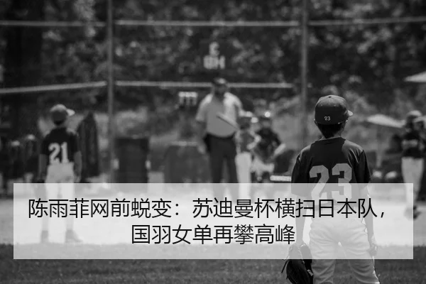 陈雨菲网前蜕变：苏迪曼杯横扫日本队，国羽女单再攀高峰
